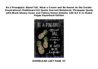 Be a Pineapple: Stand Tall, Wear a Crown and Be Sweet on the Inside:
Inspirational Chalkboard Art Quote Journal/Notebook; Pineapple Quote
with Black Glossy Cover and Yellow/Green Details; 100 8.5 X 11 Ruled
Pages Paperback Edition
DONWLOAD LAST PAGE !!!!
New Series Sometimes we all just need a place to write!This motivational notebook/journal is the perfect place to write down whatever comes to mind -- from phone numbers and to-do lists to brilliant ideas and happiness reminders. Filled with 50 double side pages (100 writing pages!) of classic ruled paper, this notebook with inspirational quote is great for girls, teens, women, and kids or who love to journal, write letters, take notes or just stay organized. With the quote "Be A Pineapple: Stand Tall, Wear a Crown and be Sweet On the Inside" on the full-color glossy SOFT cover, this notebook will help remind you to always be yourself and to stay proud!With Fully lined 8.5 x 11 pages, this vintage looking notebook with chalk style lettering is perfect for home, school or work.Pretty Notebooks are great for:Mother's Day GiftsTeacher GiftsGifts for Graduating StudentsCo-worker/Boss GiftsCouple Gifts/Expecting Parent GiftsBirthday GiftsGift Baskets & Stocking StuffersHostess GiftsBaby Memory JournalsJournals & PlannersTravel JournalsDoodle DiariesSchool & HomeworkGrocery Lists, Poems, Recipes & Story WritingAnd much more........
 