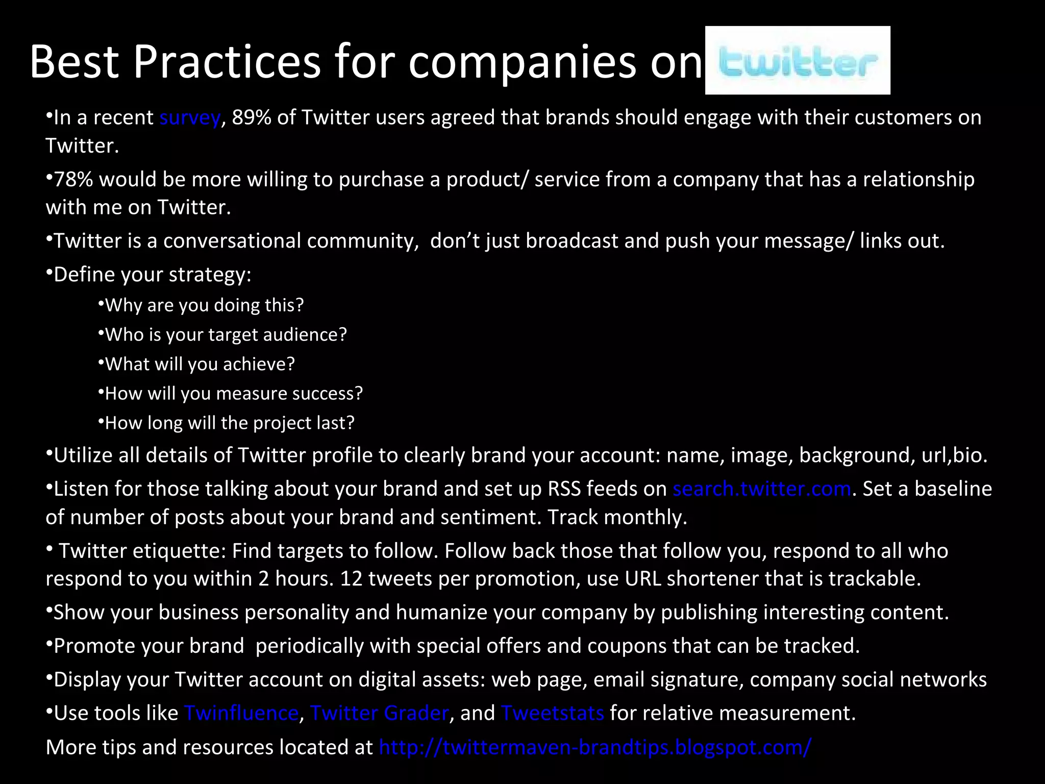 Best Practices for companies on Twitter In a recent  survey , 89% of Twitter users agreed that brands should engage with their customers on Twitter. 78% would be more willing to purchase a product/ service from a company that has a relationship with me on Twitter. Twitter is a conversational community,  don’t just broadcast and push your message/ links out. Define your strategy:  Why are you doing this?  Who is your target audience?  What will you achieve? How will you measure success?  How long will the project last? Utilize all details of Twitter profile to clearly brand your account: name, image, background, url,bio. Listen for those talking about your brand and set up RSS feeds on  search.twitter.com . Set a baseline of number of posts about your brand and sentiment. Track monthly. Twitter etiquette: Find targets to follow. Follow back those that follow you, respond to all who respond to you within 2 hours. 12 tweets per promotion, use URL shortener that is trackable. Show your business personality and humanize your company by publishing interesting content. Promote your brand  periodically with special offers and coupons that can be tracked. Display your Twitter account on digital assets: web page, email signature, company social networks Use tools like  Twinfluence ,  Twitter Grader , and  Tweetstats   for relative measurement. More tips and resources located at  http://twittermaven-brandtips.blogspot.com/ 