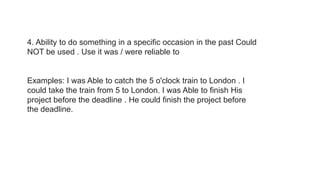 4. Ability to do something in a specific occasion in the past Could
NOT be used . Use it was / were reliable to
Examples: I was Able to catch the 5 o'clock train to London . I
could take the train from 5 to London. I was Able to finish His
project before the deadline . He could finish the project before
the deadline.
 