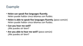 • Helen can speak five languages fluently.
Helen puede hablar cinco idiomas con fluidez.
• Helen is able to speak five languages fluently. (poco común)
Helen puede hablar cinco idiomas con fluidez.
• Can you hear me well?
¿Me puedes oír bien?
• Are you able to hear me well? (poco común)
¿Me puedes oír bien?
 