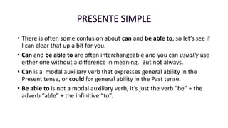 • There is often some confusion about can and be able to, so let’s see if
I can clear that up a bit for you.
• Can and be able to are often interchangeable and you can usually use
either one without a difference in meaning. But not always.
• Can is a modal auxiliary verb that expresses general ability in the
Present tense, or could for general ability in the Past tense.
• Be able to is not a modal auxiliary verb, it’s just the verb “be” + the
adverb “able” + the infinitive “to”.
 