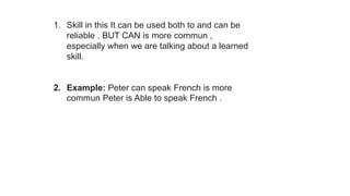 1. Skill in this It can be used both to and can be
reliable . BUT CAN is more commun ,
especially when we are talking about a learned
skill.
2. Example: Peter can speak French is more
commun Peter is Able to speak French .
 