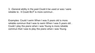 3. -General ability in the past Could it be used or was / were
reliable to . It Could BUT is more commun .
Examples: Could I swim When I was 5 years old is more
reliable commun that I was to swim When I was 5 years old .
Could I play the piano when i was Young is more reliable
commun that I was to play the piano when i was Young .
 