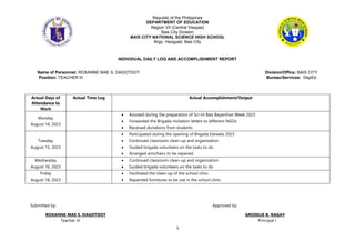 1
Republic of the Philippines
DEPARTMENT OF EDUCATION
Region VII (Central Visayas)
Bais City Division
BAIS CITY NATIONAL SCIENCE HIGH SCHOOL
Brgy. Hangyad, Bais City
INDIVIDUAL DAILY LOG AND ACCOMPLISHMENT REPORT
Name of Personnel: ROXANNE MAE S. DAGOTDOT Division/Office: BAIS CITY
Position: TEACHER III Bureau/Services: DepEd
Actual Days of
Attendance to
Work
Actual Time Log Actual Accomplishment/Output
Monday
August 14, 2023
 Assisted during the preparation of Sci-Hi Bais Bayanihan Week 2023
 Forwarded the Brigada invitation letters to different NGOs
 Received donations from students
Tuesday
August 15, 2023
 Participated during the opening of Brigada Eskwela 2023
 Continued classroom clean-up and organization
 Guided brigada volunteers on the tasks to do
 Arranged armchairs to be repaired
Wednesday
August 16, 2023
 Continued classroom clean-up and organization
 Guided brigada volunteers on the tasks to do
Friday
August 18, 2023
 Facilitated the clean-up of the school clinic
 Repainted furnitures to be use in the school clinic
Submitted by: Approved by:
ROXANNE MAE S. DAGOTDOT GROSELIE B. RAGAY
Teacher III Principal I
 