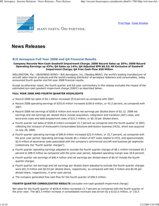BE Aerospace - Investor Relations - News Releases - Press Release      http://investor.beaerospace.com/phoenix.zhtml?c=78014&p=irol-newsArt...




                                                                                                        Print Page Close Window




          News Releases

           B/E Aerospace Full Year 2008 and Q4 Financial Results
            Company Records Non-Cash Goodwill Impairment Charge; 2008 Record Sales up 26%; 2008 Record
             Operating Earnings up 43%; Q4 Sales up 14%; Q4 Adjusted EPS $0.53; All Exclusive of Goodwill
                                  Impairment Charge; Q4 Free Cash Flow $58 Million

           WELLINGTON, Fla.--(BUSINESS WIRE)-- B/E Aerospace, Inc. (Nasdaq:BEAV), the world’s leading manufacturer of
           aircraft cabin interior products and the world’s leading distributor of aerospace fasteners and consumables, today
           announced fourth quarter and full year 2008 financial results.

           Except as otherwise noted, the fourth quarter and full year commentary in this release excludes the impact of the
           estimated non-cash goodwill impairment charge (GWIC) as described below.

           FULL YEAR 2008 AND FOURTH QUARTER HIGHLIGHTS

              Record 2008 net sales of $2.1 billion increased 25.8 percent as compared with 2007.
              Record 2008 operating earnings of $353.8 million increased $106.8 million, or 43.2 percent, as compared with
              2007.
              Record 2008 net earnings of $200.6 million and record net earnings per diluted share of $2.12. 2008 net
              earnings and net earnings per diluted share include acquisition, integration and transition (AIT) costs, and
              severance costs and debt prepayment costs of $15.3 million, or $0.10 per diluted share.
              Fourth quarter net sales of $526.8 million increased 13.7 percent as compared with the fourth quarter of 2007,
              reflecting the inclusion of Honeywell’s Consumables Solutions distribution business (HCS), which was acquired
              on July 28, 2008.
              Fourth quarter operating earnings of $90.8 million increased $22.9 million, or 33.7 percent, as compared with
              the prior year period. Operating earnings include $6.1 million of AIT costs related to HCS, and approximately
              $2.0 million of severance costs associated with the company’s commercial aircraft and business jet segments
              (collectively the “fourth quarter charges”).
              Fourth quarter operating earnings adjusted to exclude the fourth quarter charges of $8.1 million increased 45.7
              percent to $98.9 million as compared with the prior year period. Adjusted operating margin was 18.8 percent.
              Fourth quarter net earnings of $46.4 million and net earnings per diluted share of $0.47 include the fourth
              quarter charges.
              Fourth quarter net earnings and net earnings per diluted share adjusted to exclude the fourth quarter charges
              were $51.9 million and $0.53 per diluted share, respectively, as compared with $42.3 million and $0.46 per
              diluted share, respectively, in prior year period.
              The company generated free cash flow for the fourth quarter of $58.5 million.

           FOURTH QUARTER CONSOLIDATED RESULTS (excludes non-cash goodwill impairment charge)

           Net sales for the fourth quarter of $526.8 million increased 13.7 percent as compared with the fourth quarter of
           the prior year. The $63.3 million increase in consolidated revenues was driven by a $132.5 million, or 132.5




1 of 10                                                                                                                      2/2/2009 3:03 PM
 