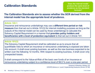 Calibration Standards

Does the internal model
produce the same level of
prudence as the standard
formula?

The Calibration Standards aim to assess whether the SCR derived from the
internal model has the appropriate level of prudence.
Article 122.1
Insurance and reinsurance undertakings may use a different time period or risk
measure than that set out in Article 101(3) for internal modelling purposes as long as the
outputs of the internal model can be used by those undertakings to calculate the
Solvency Capital Requirement in a manner that provides policy holders and
beneficiaries with a level of protection equivalent to that set out in Article 101.
Article 101(3)
The Solvency Capital Requirement shall be calibrated so as to ensure that all
quantifiable risks to which an insurance or reinsurance undertaking is exposed are taken
into account. It shall cover existing business, as well as the new business expected to be
written over the following 12 months. With respect to existing business, it shall cover only
unexpected losses.
It shall correspond to the Value-at-Risk of the basic own funds of an insurance or
reinsurance undertaking subject to a confidence level of 99,5 % over a one-year period.
Solvency II Directive, Articles 122
CEIOPS Advice on Level 2 Implementing measures (former CP 56)
16

Modelling in Solvency II: from regulation to practice

© 2010 Deloitte

 