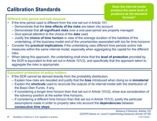 Calibration Standards

Does the internal model
produce the same level of
prudence as the standard
formula?

Different time period and risk measure:
• If the time period used is different from the one set out in Article 101:
‒ Demonstrate that the time effects of the risks are taken into account
‒ Demonstrate that all significant risks over a one-year-period are properly managed
‒ Give special attention to the choice of the data used
‒ Justify the choice of time horizon in view of the average duration of the liabilities of the
undertaking, of the business model and of the uncertainties associated with too far time horizons
• Consider the practical implications if the undertaking uses different time periods and/or risk
measures within the same internal model, especially when aggregating the capital for the different
risks.
• When taking this approach, the undertaking shall show that the level of protection provided by
the SCR is equivalent to that set out in Article 101(3), and specifically that the approach taken to
aggregate the risks is appropriate.
Equivalent protection of policy holders:
• If the SCR cannot be derived directly from the probability distribution:
‒ Explain how risks are rescaled and justify that the bias introduced when doing so is immaterial.
‒ Explain the shortcuts used to reconcile the outputs of its internal model with the distribution of
the Basic Own Funds, if any.
‒ If considering a longer time horizon than that set out in Article 101(3), show due consideration of
the solvency position at the earlier time horizons.
‒ If considering a different time horizon than that set out in Article 101(3), justify the particular
assumptions made in order to properly take into account the dependencies between
consecutive time steps.
Solvency II Directive, Articles 122
CEIOPS Advice on Level 2 Implementing measures (former CP 56)
17

Modelling in Solvency II: from regulation to practice

© 2010 Deloitte

 