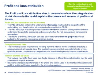 Profit and loss attribution

Can the realised gains and
losses be explained using the
internal model?

The Profit and Loss attribution aims to demonstrate how the categorisation
of risk chosen in the model explains the causes and sources of profits and
losses.
Profit and loss attribution and the Use test
• The P&L attribution will give the undertaking information relating to the risk profile of the
undertaking, and therefore this information is also used in the ORSA.
• The P&L attribution may also provide an unbiased view on the risks of the portfolio to better
understand the portfolio exposures and assess whether the risk management framework is
appropriate.
• The results of the P&L attribution can also be used for other internal purposes such as
budgeting, forecasting, reinsurance-program testing.
Categorisation of risks
• The economic capital requirements resulting from the internal model shall lead directly to a
categorisation of all material risks. The qualitative assessment of non-material risks or nonquantifiable risks completes the categorisation of risks based upon the internal model results.
Form of profit to be taken
• The variable may differ from basic own funds, because a different internal definition may be used
for economic capital resources.
• Be aware what causes differences in the profits and losses used in the Profit and loss attribution
and the profits and losses reported in the accounting systems.
Solvency II Directive, Articles 123
CEIOPS Advice on Level 2 Implementing measures (former CP 56)
18

Modelling in Solvency II: from regulation to practice

© 2010 Deloitte

 
