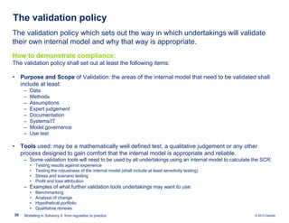 The validation policy
The validation policy which sets out the way in which undertakings will validate
their own internal model and why that way is appropriate.
How to demonstrate compliance:
The validation policy shall set out at least the following items:
• Purpose and Scope of Validation: the areas of the internal model that need to be validated shall
include at least:
‒
‒
‒
‒
‒
‒
‒
‒

Data
Methods
Assumptions
Expert judgement
Documentation
Systems/IT
Model governance
Use test

• Tools used: may be a mathematically well defined test, a qualitative judgement or any other
process designed to gain comfort that the internal model is appropriate and reliable.
‒ Some validation tools will need to be used by all undertakings using an internal model to calculate the SCR:
•
•
•
•

Testing results against experience
Testing the robustness of the internal model (shall include at least sensitivity testing)
Stress and scenario testing
Profit and loss attribution

‒ Examples of what further validation tools undertakings may want to use:
•
•
•
•
28

Benchmarking
Analysis of change
Hypothetical portfolio
Qualitative reviews

Modelling in Solvency II: from regulation to practice

© 2010 Deloitte

 