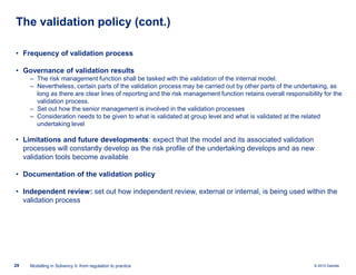 The validation policy (cont.)
• Frequency of validation process
• Governance of validation results
‒ The risk management function shall be tasked with the validation of the internal model.
‒ Nevertheless, certain parts of the validation process may be carried out by other parts of the undertaking, as
long as there are clear lines of reporting and the risk management function retains overall responsibility for the
validation process.
‒ Set out how the senior management is involved in the validation processes
‒ Consideration needs to be given to what is validated at group level and what is validated at the related
undertaking level

• Limitations and future developments: expect that the model and its associated validation
processes will constantly develop as the risk profile of the undertaking develops and as new
validation tools become available
• Documentation of the validation policy
• Independent review: set out how independent review, external or internal, is being used within the
validation process

29

Modelling in Solvency II: from regulation to practice

© 2010 Deloitte

 
