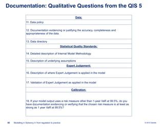 Documentation: Qualitative Questions from the QIS 5
Data:
11. Data policy
12. Documentation evidencing or justifying the accuracy, completeness and
appropriateness of the data
13. Data directory
Statistical Quality Standards:
14. Detailed description of Internal Model Methodology

15. Description of underlying assumptions
Expert Judgement:
16. Description of where Expert Judgement is applied in the model

17. Validation of Expert Judgement as applied in the model
Calibration:

18. If your model output uses a risk measure other than 1-year VaR at 99.5%, do you
have documentation evidencing or verifying that the chosen risk measure is at least as
strong as 1 year VaR at 99.5%?

40

Modelling in Solvency II: from regulation to practice

© 2010 Deloitte

 