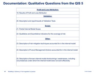 Documentation: Qualitative Questions from the QIS 5
Profit and Loss Attribution:
19. Results of Profit and Loss Attribution

Validation:
20. Description and report/results of Validation Tests

Scope:
21. Partial Internal Model Scope
22. Qualitative and Quantitative indicators for the coverage of risk
Other:
23. Description of risk mitigation techniques accounted for in the internal model

24. Description of Future Management Actions accounted for in the internal model

25. Description of known internal model shortcomings / weaknesses, including
circumstances under which the internal model does not work effectively

41

Modelling in Solvency II: from regulation to practice

© 2010 Deloitte

 