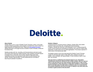 About Deloitte
Deloitte refers to one or more of Deloitte Touche Tohmatsu Limited, a UK private
company limited by guarantee, and its network of member firms, each of which is a
legally separate and independent entity. Please see www.deloitte.com/about
detailed description of the legal structure of Deloitte Touche Tohmatsu Limited and
its member firms.
Deloitte provides audit, tax, consulting, and financial advisory services to public
and private clients spanning multiple industries. With a globally connected network
of member firms in more than 140 countries, Deloitte brings world-class
capabilities and deep local expertise to help clients succeed wherever they
operate. Deloitte's approximately 170,000 professionals are committed to
becoming the standard of excellence.

Deloitte in Belgium
A leading audit and consulting practice in Belgium, Deloitte offers value added
services in audit, accounting, tax, consulting and financial advisory.
In Belgium, Deloitte has more than 2,240 employees in over 12 offices across the
country, serving national and international companies, from small and middle-sized
enterprises, to public sector and non-profit organisations. The turnover reached 317
million euros in the financial year 2009.
The Belgian practice is part of the international firm Deloitte Touche Tohmatsu
Limited. For the fiscal year ended 31 May 2009, DDTL realised a turnover of
US$26.1 billion worldwide, with approximately 170,000 members of staff in more
than 140 countries.

This document is confidential and prepared solely for your information.
Therefore you should not, without our prior written consent, refer to or use our
name or this document for any other purpose, disclose them or refer to them
in any prospectus or other document, or make them available or communicate
them to any other party. No other party is entitled to rely on our document for
any purpose whatsoever and thus we accept no liability to any other party who
is shown or gains access to this document.

 