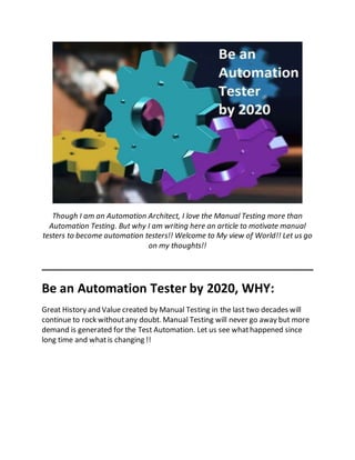 Though I am an Automation Architect, I love the Manual Testing more than
Automation Testing. But why I am writing here an article to motivate manual
testers to become automation testers!! Welcome to My view of World!! Let us go
on my thoughts!!
____________________________________________________
Be an Automation Tester by 2020, WHY:
Great History and Value created by Manual Testing in the last two decades will
continue to rock withoutany doubt. Manual Testing will never go away but more
demand is generated for the Test Automation. Let us see whathappened since
long time and whatis changing !!
 