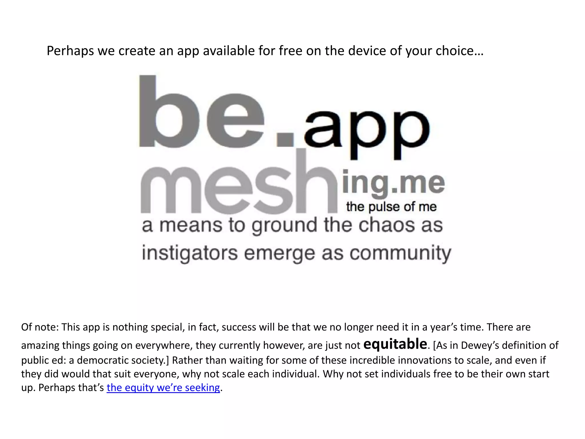 Perhaps we create an app available for free on the device of your choice…




      Of note: This app is nothing special, in fact, success will be that we no longer need it in a year’s time. There are
      amazing things going on everywhere, they currently however, are just not equitable. *As in Dewey’s definition of
      public ed: a democratic society.] Rather than waiting for all the current incredible innovations to scale, and even if
      they did would that suit everyone, why not scale each individual. Why not set individuals free to be their own start up.
      Perhaps that’s the equity we’re seeking.
 