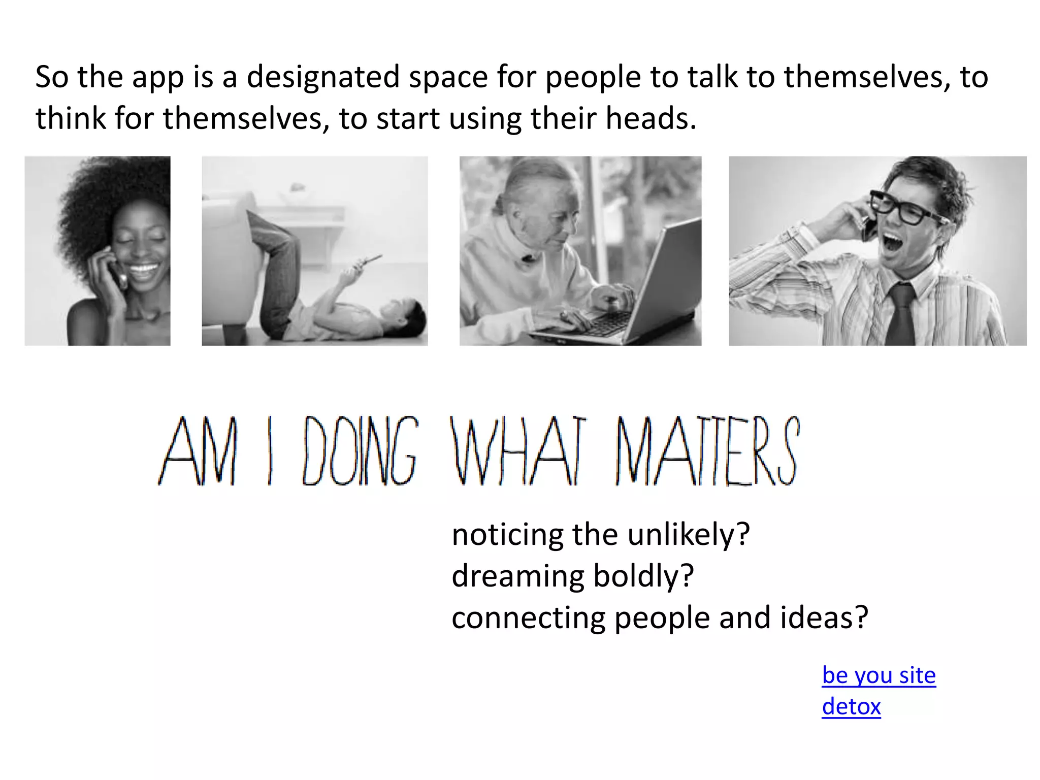 So the app is a designated space for people to talk to themselves, to
think for themselves, to start using their heads.




                              noticing the unlikely?
                              dreaming boldly?
                              connecting people and ideas?
                                                        be you site
                                                        detox
 