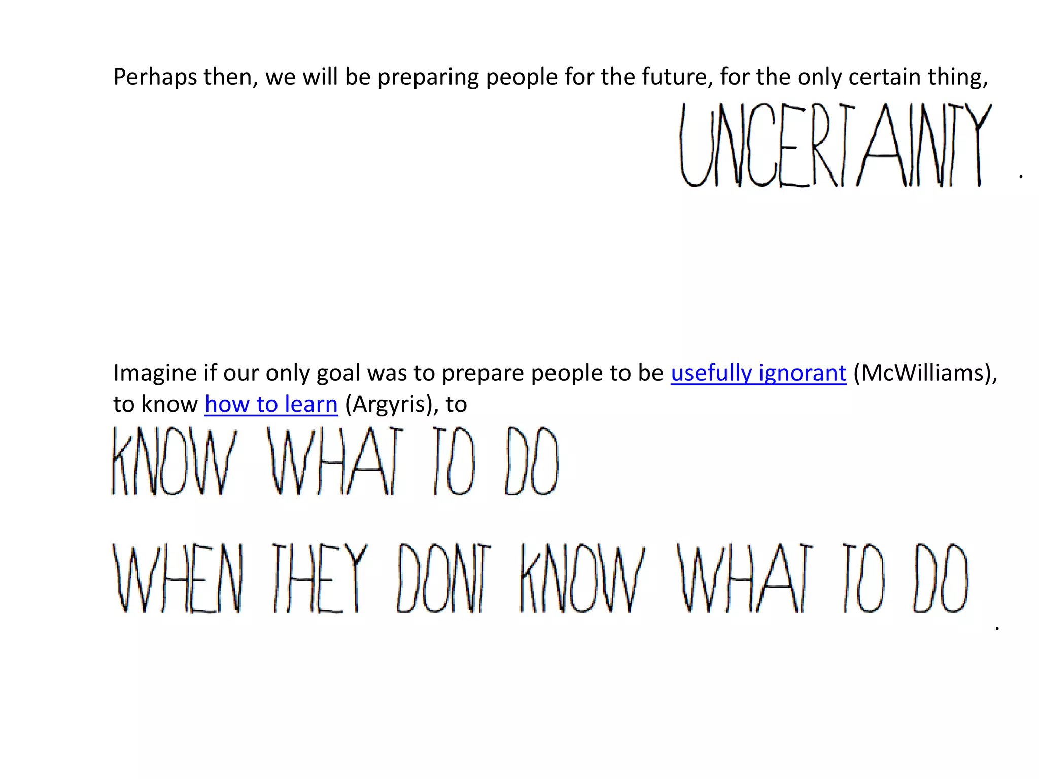 Perhaps then, we will be preparing people for the future, for the only certain thing,


                                                                                            .




Imagine if our only goal was to prepare people to be usefully ignorant (McWilliams),
to know how to learn (Argyris), to




                                                                                        .
 