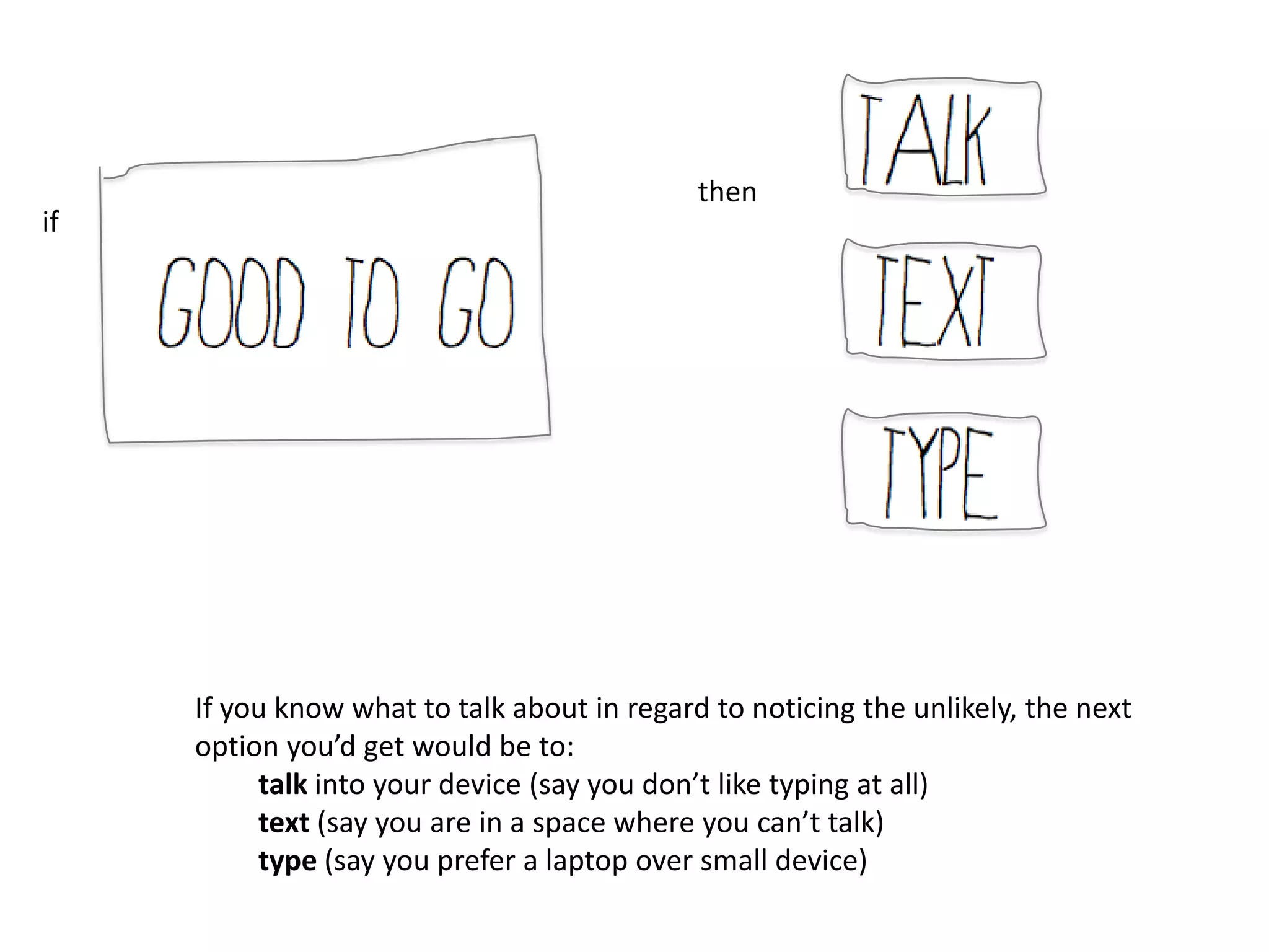 then
if




     If you know what to talk about in regard to noticing the unlikely, the next
     option you’d get would be to:
          talk into your device (say you don’t like typing at all)
          text (say you are in a space where you can’t talk)
          type (say you prefer a laptop over small device)
 