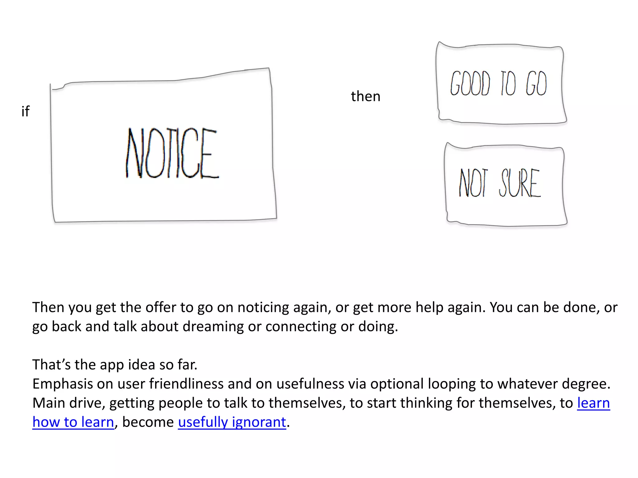 then
if




     Then you get the offer to go on noticing again, or get more help again. You can be done, or
     go back and talk about dreaming or connecting or doing.

     That’s the app idea so far.
     Emphasis on user friendliness and on usefulness via optional looping to whatever degree.
     Main drive, getting people to talk to themselves, to start thinking for themselves, to learn
     how to learn, become usefully ignorant.
 