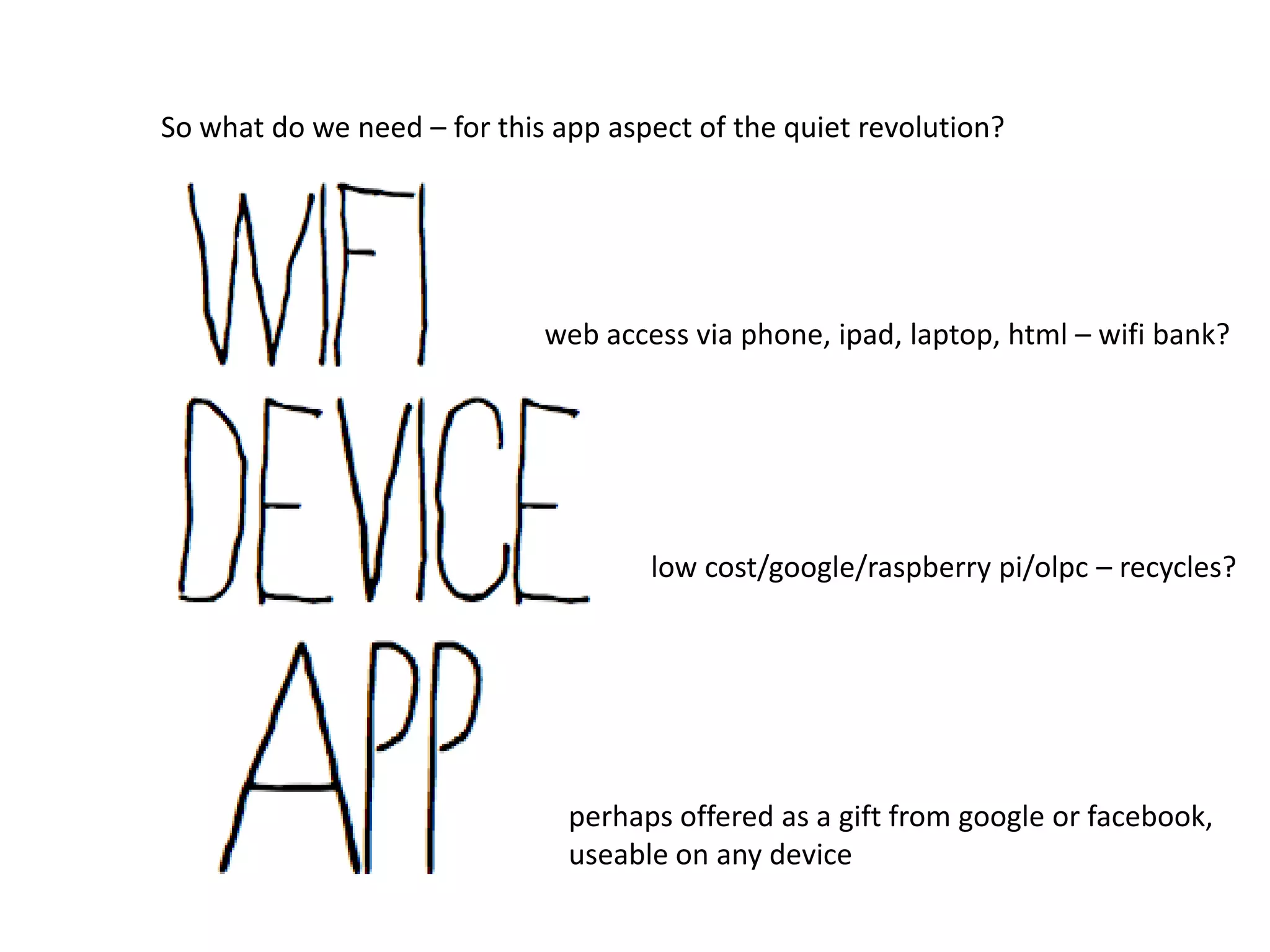 So what do we need – for this app aspect of the quiet revolution?




                             web access via phone, ipad, laptop, html – wifi bank?




                                     low cost/google/raspberry pi/olpc – recycles?




                               perhaps offered as a gift from google or facebook,
                               useable on any device
 