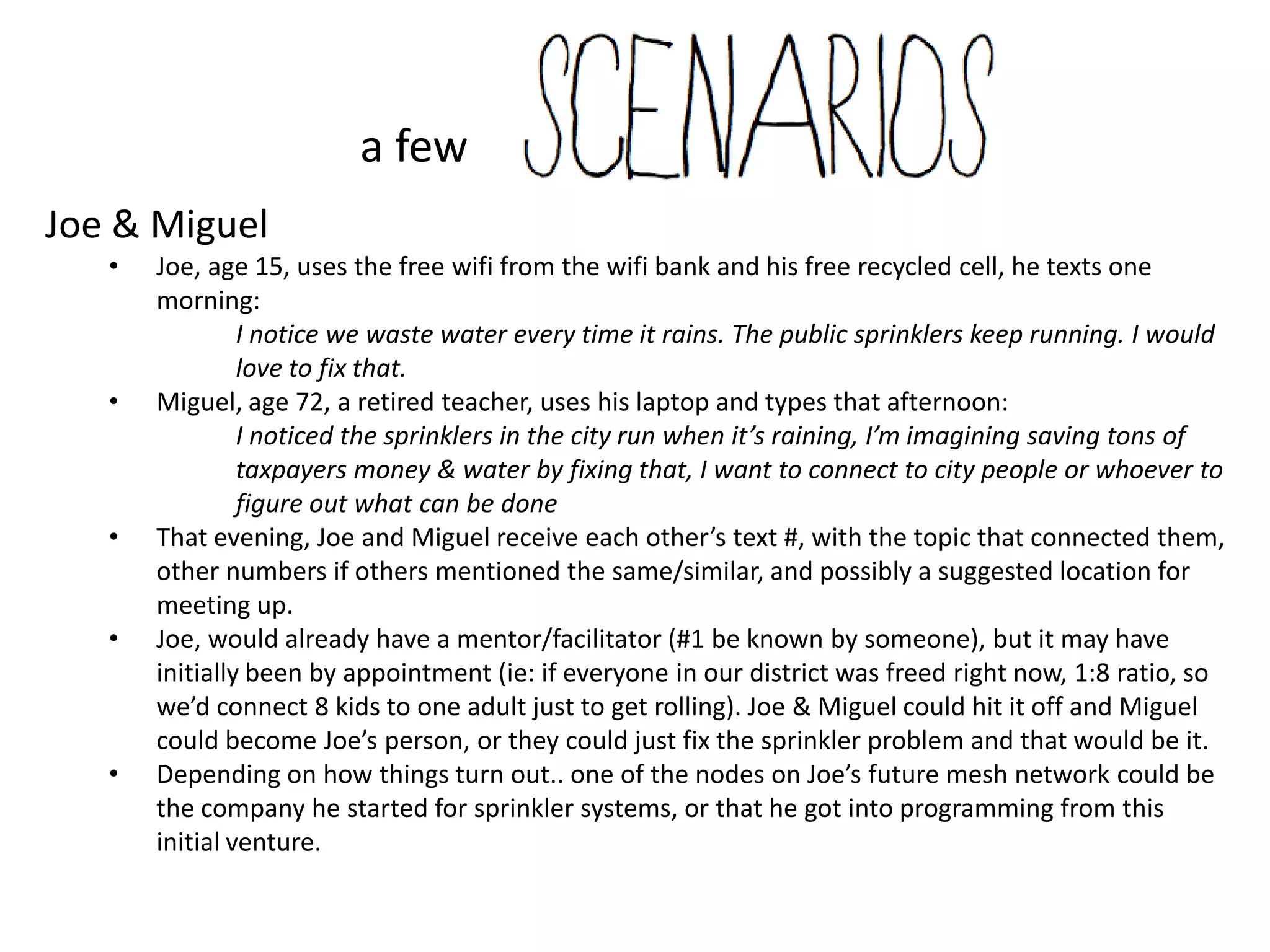 a few
Joe & Miguel
   •   Joe, age 15, uses the free wifi from the wifi bank and his free recycled cell, he texts one
       morning:
                I notice we waste water every time it rains. The public sprinklers keep running. I would
                love to fix that.
   •   Miguel, age 72, a retired teacher, uses his laptop and types that afternoon:
                I noticed the sprinklers in the city run when it’s raining, I’m imagining saving tons of
                taxpayers money & water by fixing that, I want to connect to city people or whoever to
                figure out what can be done
   •   That evening, Joe and Miguel receive each other’s text #, with the topic that connected them,
       other numbers if others mentioned the same/similar, and possibly a suggested location for
       meeting up.
   •   Joe, would already have a mentor/facilitator (#1 be known by someone), but it may have
       initially been by appointment (ie: if everyone in our district was freed right now, 1:8 ratio, so
       we’d connect 8 kids to one adult just to get rolling). Joe & Miguel could hit it off and Miguel
       could become Joe’s person, or they could just fix the sprinkler problem and that would be it.
   •   Depending on how things turn out.. one of the nodes on Joe’s future mesh network could be
       the company he started for sprinkler systems, or that he got into programming from this
       initial venture.
 