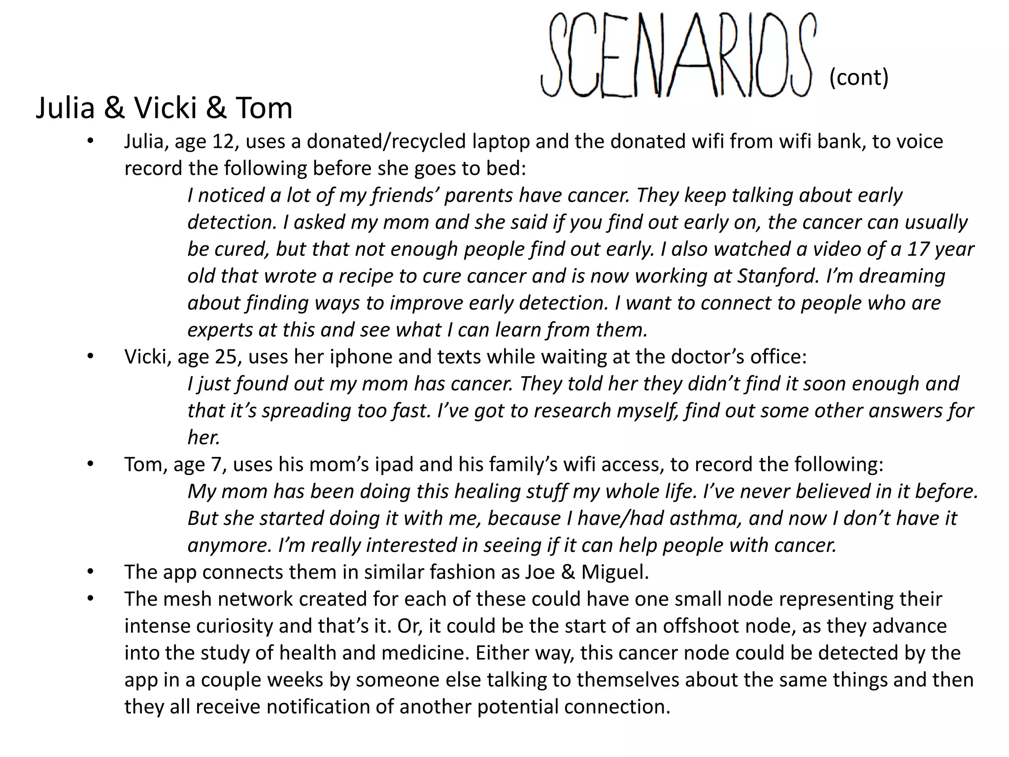 (cont)
Julia & Vicki & Tom
   •   Julia, age 12, uses a donated/recycled laptop and the donated wifi from wifi bank, to voice
       record the following before she goes to bed:
               I noticed a lot of my friends’ parents have cancer. They keep talking about early
               detection. I asked my mom and she said if you find out early on, the cancer can usually
               be cured, but that not enough people find out early. I also watched a video of a 17 year
               old that wrote a recipe to cure cancer and is now working at Stanford. I’m dreaming
               about finding ways to improve early detection. I want to connect to people who are
               experts at this and see what I can learn from them.
   •   Vicki, age 25, uses her iphone and texts while waiting at the doctor’s office:
               I just found out my mom has cancer. They told her they didn’t find it soon enough and
               that it’s spreading too fast. I’ve got to research myself, find out some other answers for
               her.
   •   Tom, age 7, uses his mom’s ipad and his family’s wifi access, to record the following:
               My mom has been doing this healing stuff my whole life. I’ve never believed in it before.
               But she started doing it with me, because I have/had asthma, and now I don’t have it
               anymore. I’m really interested in seeing if it can help people with cancer.
   •   The app connects them in similar fashion as Joe & Miguel.
   •   The mesh network created for each of these could have one small node representing their
       intense curiosity and that’s it. Or, it could be the start of an offshoot node, as they advance
       into the study of health and medicine. Either way, this cancer node could be detected by the
       app in a couple weeks by someone else talking to themselves about the same things and then
       they all receive notification of another potential connection.
 