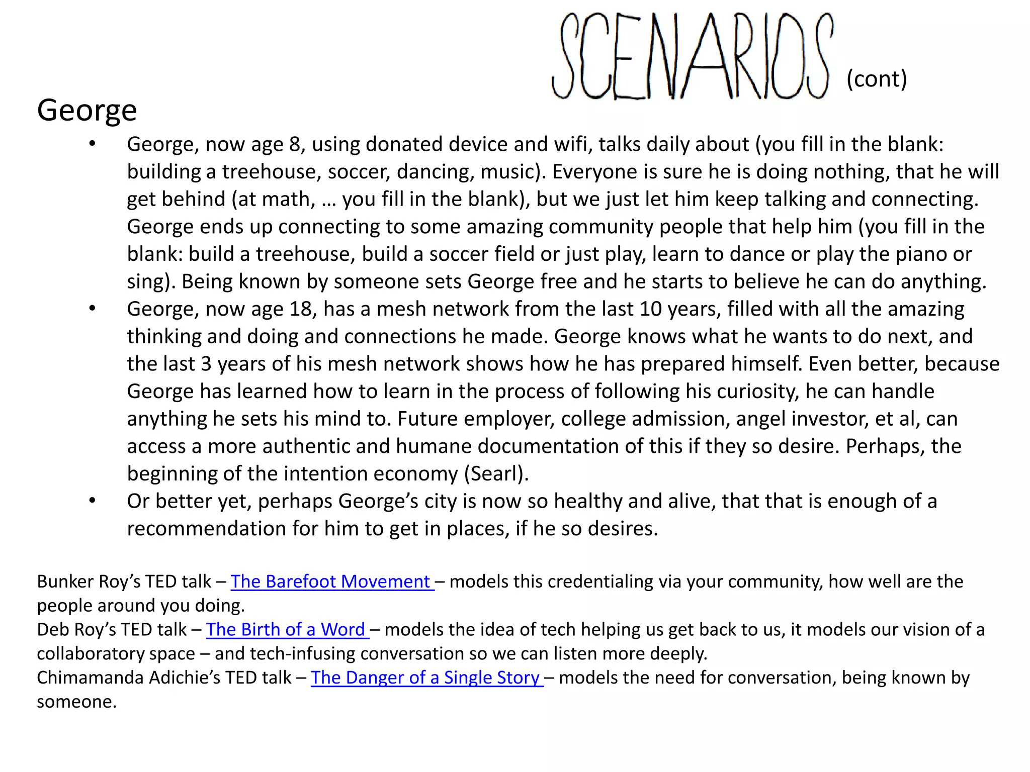 (cont)
George
       •     George, now age 8, using donated device and wifi, talks daily about (you fill in the blank:
             building a treehouse, soccer, dancing, music). Everyone is sure he is doing nothing, that he will
             get behind (at math, … you fill in the blank), but we just let him keep talking and connecting.
             George ends up connecting to some amazing community people that help him (you fill in the
             blank: build a treehouse, build a soccer field or just play, learn to dance or play the piano or
             sing). Being known by someone sets George free and he starts to believe he can do anything.
       •     George, now age 18, has a mesh network from the last 10 years, filled with all the amazing
             thinking and doing and connections he made. George knows what he wants to do next, and
             the last 3 years of his mesh network shows how he has prepared himself. Even better, because
             George has learned how to learn in the process of following his curiosity, he can handle
             anything he sets his mind to. Future employer, college admission, angel investor, et al, can
             access a more authentic and humane documentation of this if they so desire. Perhaps, the
             beginning of the intention economy (Searl).
       •     Or better yet, perhaps George’s city is now so healthy and alive, that that is enough of a
             recommendation for him to get in places, if he so desires.

Bunker Roy’s TED talk – The Barefoot Movement – models this credentialing via your community, how well are the people around you
doing.
Deb Roy’s TED talk – The Birth of a Word – models the idea of tech helping us get back to us, it models our vision of a collaboratory space
– and tech-infusing conversation so we can listen more deeply.
Chimamanda Adichie’s TED talk – The Danger of a Single Story – models the need for conversation, being known by someone.
 