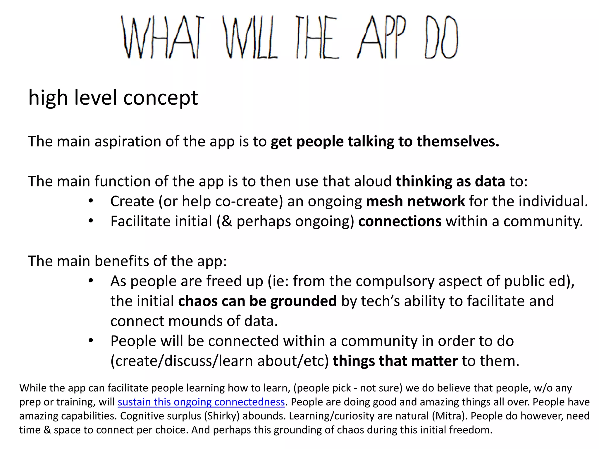 high level concept
The main aspiration of the app is to get people talking to themselves.

The main function of the app is to then use that aloud thinking as data to:
        • Create (or help co-create) an ongoing mesh network for the individual.
        • Facilitate initial (& perhaps ongoing) connections within a community.

The main benefits of the app:
        • As people are freed up (ie: from the compulsory aspect of public ed),
           the initial chaos can be grounded by tech’s ability to facilitate and
           connect mounds of data.
        • People will be connected within a community in order to do
           (create/discuss/learn about/etc) things that matter to them.
        While the app can facilitate people learning how to learn, (people pick - not sure) we do believe that people, w/o any
        prep or training, will sustain this ongoing connectedness. People are doing good and amazing things all over. People
        have amazing capabilities. Cognitive surplus (Shirky) abounds. Learning/curiosity are natural (Mitra). People do
        however, need time & space to connect per choice. And perhaps this grounding of chaos during this initial freedom.
 