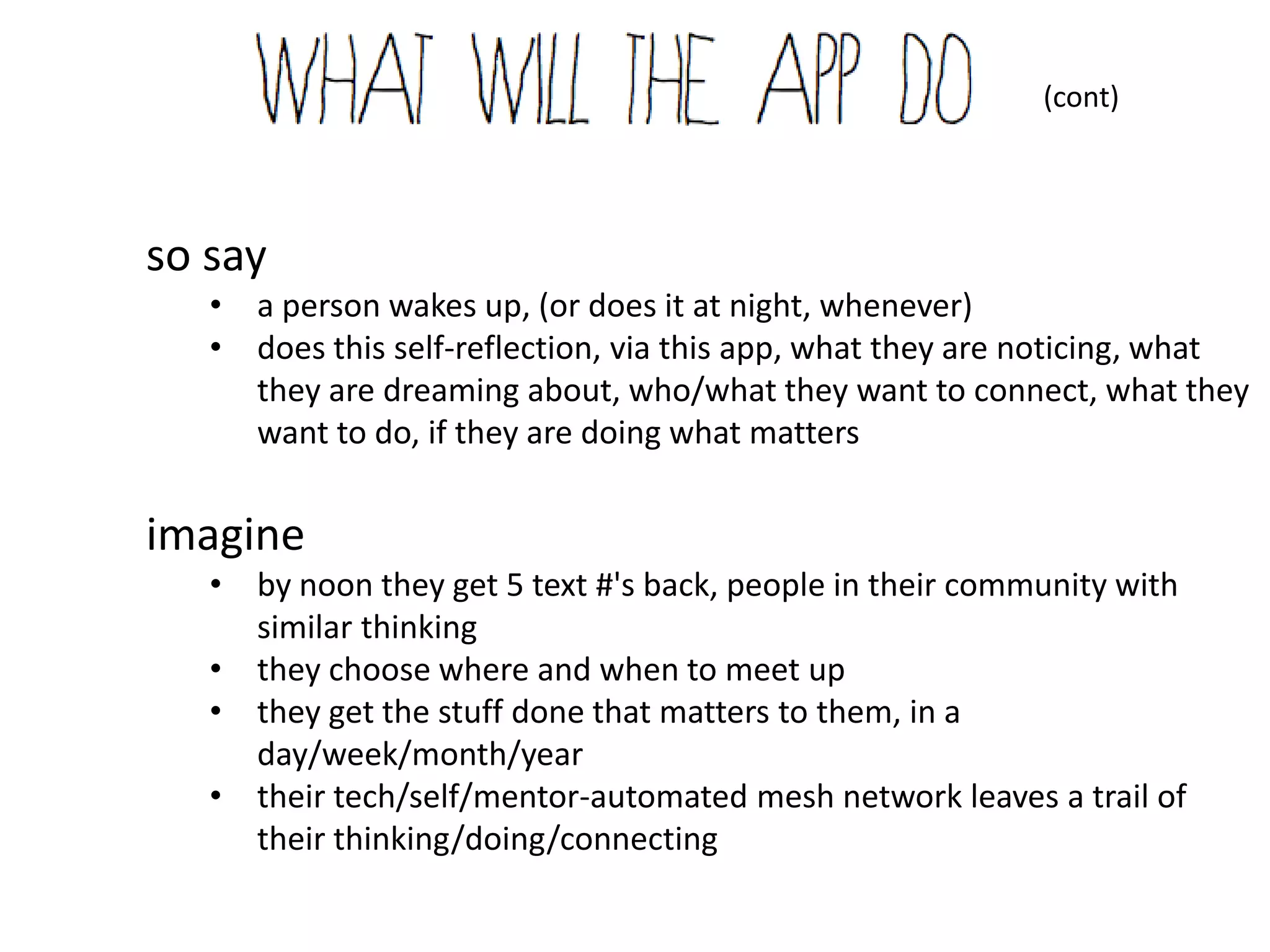 (cont)




so say
   • a person wakes up, (or does it at night, whenever)
   • does this self-reflection, via this app, what they are noticing, what
     they are dreaming about, who/what they want to connect, what they
     want to do, if they are doing what matters


imagine
   • by noon they get 5 text #'s back, people in their community with
     similar thinking
   • they choose where and when to meet up
   • they get the stuff done that matters to them, in a
     day/week/month/year
   • their tech/self/mentor-automated mesh network leaves a trail of
     their thinking/doing/connecting
 