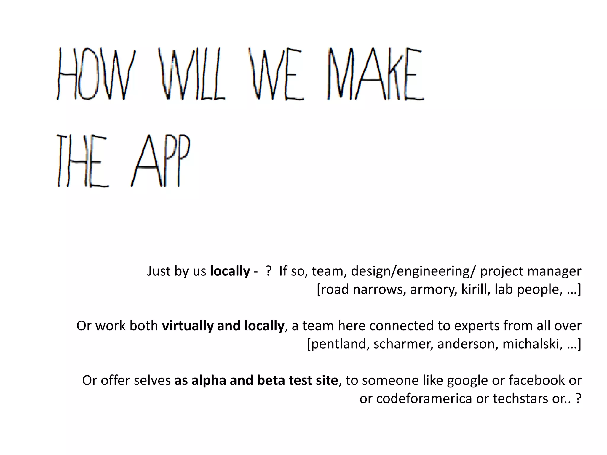 Just by us locally - ? If so, team, design/engineering/ project manager
                                          [road narrows, armory, kirill, lab people, …+

Or work both virtually and locally, a team here connected to experts from all over
                                       [pentland, scharmer, anderson, michalski, …+

Or offer selves as alpha and beta test site, to someone like google or facebook or
                                               or codeforamerica or techstars or.. ?
 