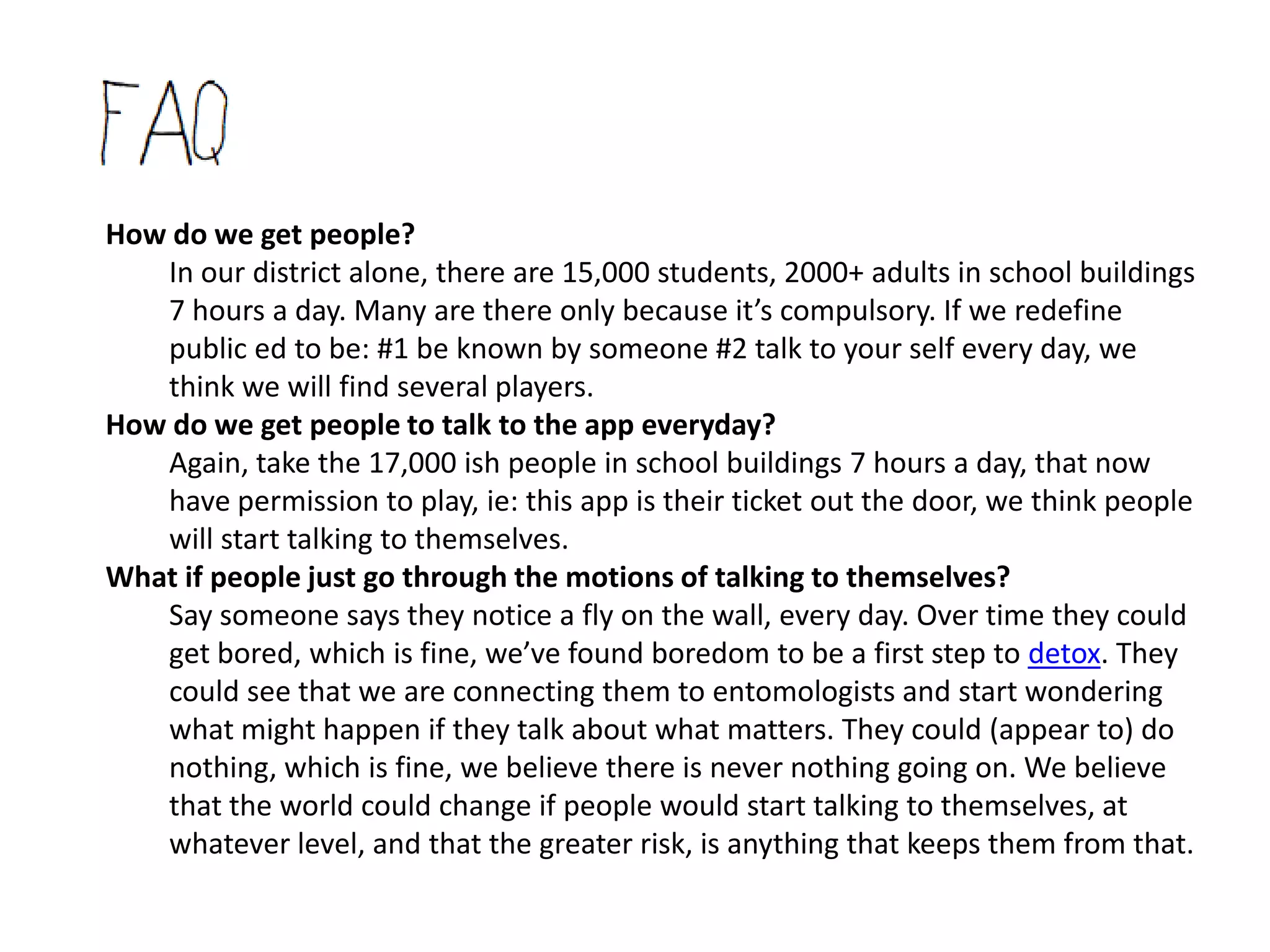 How do we get people?
   In our district alone, there are 15,000 students, 2000+ adults in school buildings 7
   hours a day. Many are there only because it’s compulsory. If we redefine public ed
   to be: #1 be known by someone #2 talk to your self every day, we think we will find
   several players.
Whoa, 15,000 even.. you think one app can ground that chaos?
   Yes we do. We’re thinking that’s what tech really wants to do, get us back to us. We
   think we are more capable of this at this point in time, because of what the web
   can do, what a network means, and what we’ve already seen with tech - take in
   huge amounts of data and facilitate that in ways we choose. [ie: Everest:
   http://evr.st/ - is currently the closest example of our dream app, but the phone
   service, and google, et al, have been using tech for this.. just not always/generally
   per our choice.
   However, we don’t really think it’s about an app or tech. The focus of being known
   by someone is at the core of what it means to be human. We can go way back in
   history, or scan the globe to see people practicing that. We see the app as a
   temporary jolt back to the natural. So say we divide our district out, it’s about 1
   adult to 8 kids. Here’s a vision (see the pod starting at 2 min in) of what the current
   school buildings (or any space) could become to facilitate that at the onset.
 