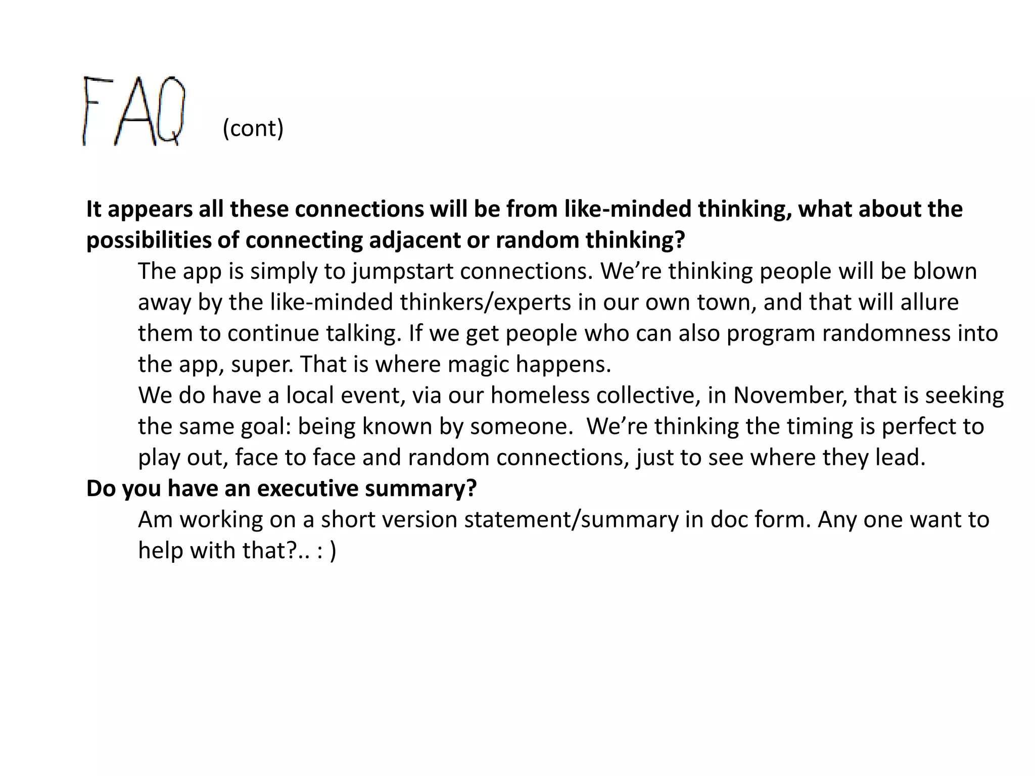 (cont)
How do we keep people safe?
   Anyone participating and not already in the public ed system, would have gone
   through the district’s volunteer screening. These spaces would be within school
   buildings and/or designated meet up spaces downtown (ie: maker space, writing
   lab, video/graphic/photo lab, pi lab, etc.) so they would already be populated with
   other volunteers and/or district employees.
   I must add, I don't see the app as special or even long lasting. I see it simply as a
   means to bump us out of the classroom and out of the curriculum, without people
   freaking out about the danger of randomness. I don't think I even see the app as
   facilitating our learning how to learn for very long. I do believe that is natural.. if we
   just stop all the busy-ness, and start talking to ourselves, listening.
   I guess I'm thinking if the fear of people dying from the randomness is alleviated, for
   even just a short period of time, just long enough to see the capabilities of people,
   we will be blown away and sold out to the naturalness of it. We will be ready to risk
   more. Every day. For it.
   In fact, I think we will realize what a risk we have been taking everyday for many
   years now, in not encouraging people to think for themselves, to connect per
   choice. So ironically, I see the app as a means for us to get out of an incredibly
   unsafe environment. The human spirit is at great risk. No?
 