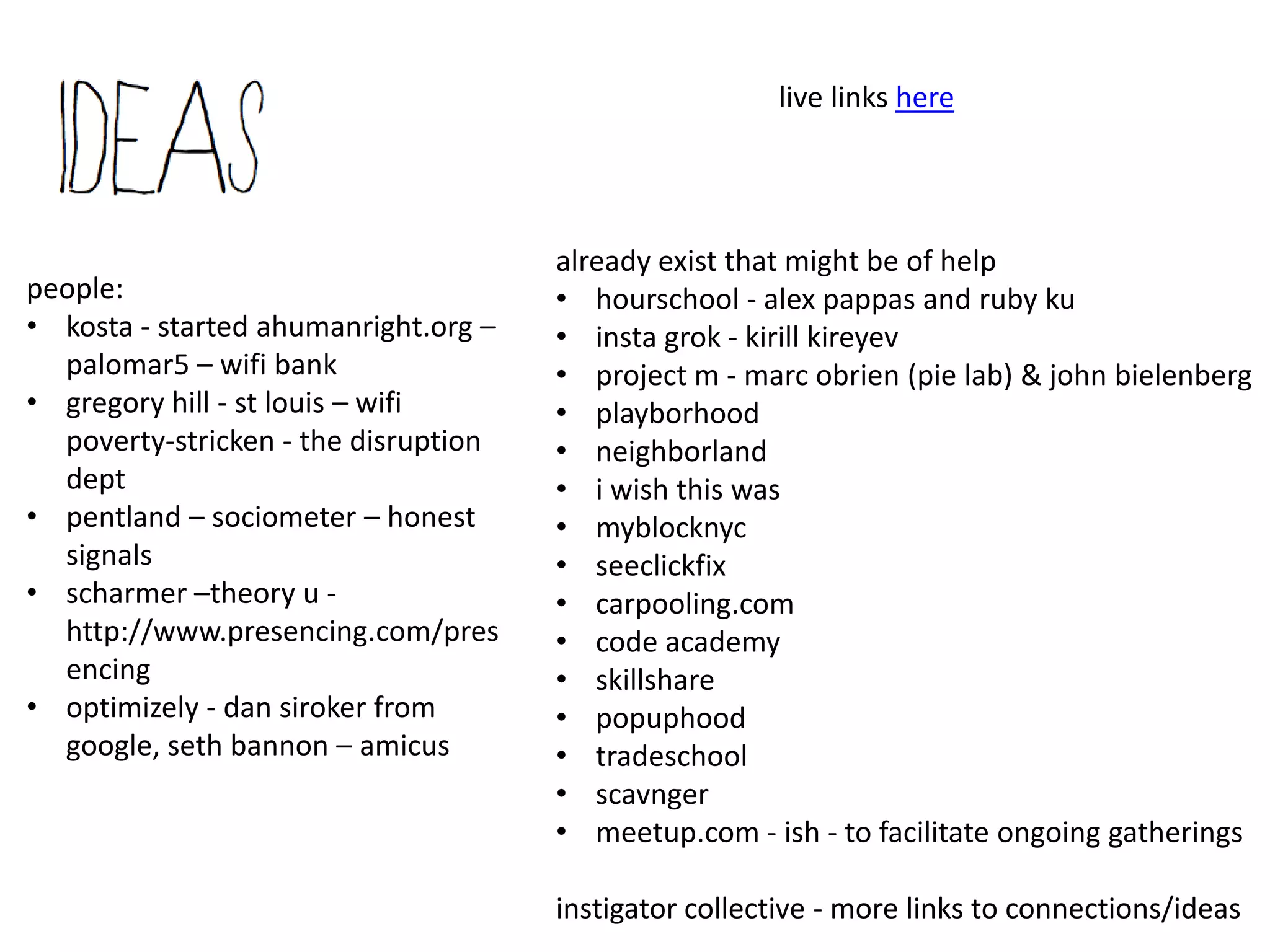 (cont)

It appears all these connections will be from like-minded thinking, what about the
possibilities of connecting adjacent or random thinking?
     The app is simply to jumpstart connections. We’re thinking people will be blown
     away by the like-minded thinkers/experts in our own town, and that will allure
     them to continue talking. If we get people who can also program randomness into
     the app, super. That is where magic happens.
     We do have a local event, via our homeless collective, in November, that is seeking
     the same goal: being known by someone. We’re thinking the timing is perfect to
     play out, face to face and random connections, just to see where they lead.
Do you have an executive summary?
     Am working on a short version statement/summary in doc form. Any one want to
     help with that?.. : )
How can I help?
     Offer insight, connect us to people, help with funding (kickstarter when we launch)
     or donations (recycled devices, donated bandwidth). Help us prototype when we
     have a prototype app. Help us offer up examples of individual mesh networks, (like
     i am doing on the brain via Jerry’s brain) by starting today to create your own mesh
     on whatever works for you. Maybe you already have one and you could send a
     link. (monk51295@gmail.com) grazie guys.
 
