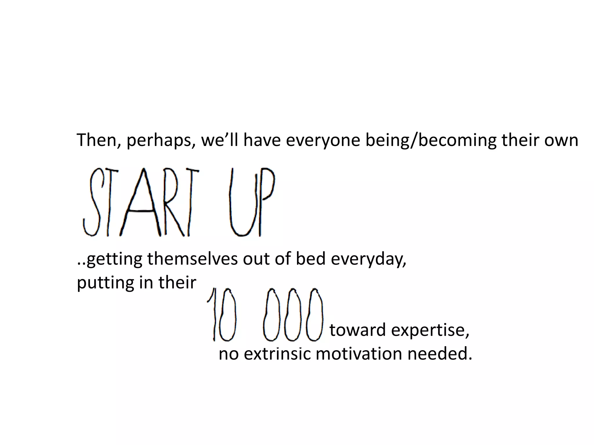 Then, perhaps, we’ll have everyone being/becoming their own




..getting themselves out of bed everyday,
putting in their

                               toward expertise,
                 no extrinsic motivation needed.
 