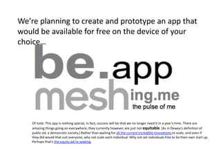 We’re planning to create and prototype an app that
would be available for free on the device of your
choice…




    Of note: This app is nothing special, in fact, success will be that we no longer need it in a year’s time. There are
    amazing things going on everywhere, they currently however, are just not equitable. *As in Dewey’s definition of
    public ed: a democratic society.] Rather than waiting for all the current incredible innovations to scale, and even if
    they did would that suit everyone, why not scale each individual. Why not set individuals free to be their own start up.
    Perhaps that’s the equity we’re seeking.
 
