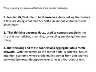 We're imagining this app could facilitate three things in particular:


1. People talk/text into it, to themselves, daily, asking themselves
if they are doing what matters. Self-assessment vs standardized
assessment.

2. That thinking becomes data.. used to connect people in the
city that are noticing, dreaming, connecting and doing the same
things.

3. That thinking and those connections aggregate into a mesh
network.. with the person as the center node. A potential future
intention economy, where credentialing comes from a networked
individualism expanded/grown over time as a footprint or trail.
 