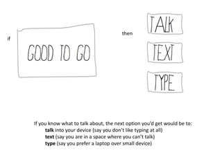 then
if




     If you know what to talk about, the next option you’d get would be to:
          talk into your device (say you don’t like typing at all)
          text (say you are in a space where you can’t talk)
          type (say you prefer a laptop over small device)
 
