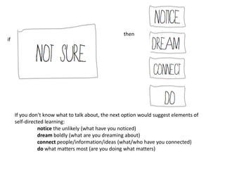 then
if




     If you don’t know what to talk about, the next option would suggest elements of
     self-directed learning:
                notice the unlikely (what have you noticed)
                dream boldly (what are you dreaming about)
                connect people/information/ideas (what/who have you connected)
                do what matters most (are you doing what matters)
 