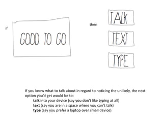 then
if




     If you know what to talk about in regard to noticing the unlikely, the next
     option you’d get would be to:
          talk into your device (say you don’t like typing at all)
          text (say you are in a space where you can’t talk)
          type (say you prefer a laptop over small device)
 