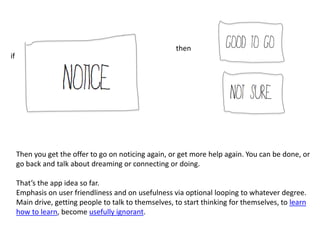 then
if




     Then you get the offer to go on noticing again, or get more help again. You can be done, or
     go back and talk about dreaming or connecting or doing.

     That’s the app idea so far.
     Emphasis on user friendliness and on usefulness via optional looping to whatever degree.
     Main drive, getting people to talk to themselves, to start thinking for themselves, to learn
     how to learn, become usefully ignorant.
 