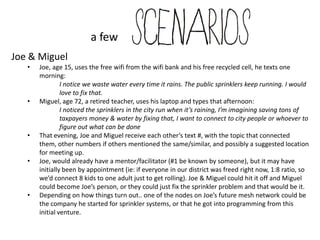a few
Joe & Miguel
   •   Joe, age 15, uses the free wifi from the wifi bank and his free recycled cell, he texts one
       morning:
                I notice we waste water every time it rains. The public sprinklers keep running. I would
                love to fix that.
   •   Miguel, age 72, a retired teacher, uses his laptop and types that afternoon:
                I noticed the sprinklers in the city run when it’s raining, I’m imagining saving tons of
                taxpayers money & water by fixing that, I want to connect to city people or whoever to
                figure out what can be done
   •   That evening, Joe and Miguel receive each other’s text #, with the topic that connected them,
       other numbers if others mentioned the same/similar, and possibly a suggested location for
       meeting up.
   •   Joe, would already have a mentor/facilitator (#1 be known by someone), but it may have
       initially been by appointment (ie: if everyone in our district was freed right now, 1:8 ratio, so
       we’d connect 8 kids to one adult just to get rolling). Joe & Miguel could hit it off and Miguel
       could become Joe’s person, or they could just fix the sprinkler problem and that would be it.
   •   Depending on how things turn out.. one of the nodes on Joe’s future mesh network could be
       the company he started for sprinkler systems, or that he got into programming from this
       initial venture.
 