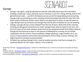 (cont)
George
       •     George, now age 8, using donated device and wifi, talks daily about (you fill in the blank:
             building a treehouse, soccer, dancing, music). Everyone is sure he is doing nothing, that he will
             get behind (at math, … you fill in the blank), but we just let him keep talking and connecting.
             George ends up connecting to some amazing community people that help him (you fill in the
             blank: build a treehouse, build a soccer field or just play, learn to dance or play the piano or
             sing). Being known by someone sets George free and he starts to believe he can do anything.
       •     George, now age 18, has a mesh network from the last 10 years, filled with all the amazing
             thinking and doing and connections he made. George knows what he wants to do next, and
             the last 3 years of his mesh network shows how he has prepared himself. Even better, because
             George has learned how to learn in the process of following his curiosity, he can handle
             anything he sets his mind to. Future employer, college admission, angel investor, et al, can
             access a more authentic and humane documentation of this if they so desire. Perhaps, the
             beginning of the intention economy (Searl).
       •     Or better yet, perhaps George’s city is now so healthy and alive, that that is enough of a
             recommendation for him to get in places, if he so desires.

Bunker Roy’s TED talk – The Barefoot Movement – models this credentialing via your community, how well are the people around you
doing.
Deb Roy’s TED talk – The Birth of a Word – models the idea of tech helping us get back to us, it models our vision of a collaboratory space
– and tech-infusing conversation so we can listen more deeply.
Chimamanda Adichie’s TED talk – The Danger of a Single Story – models the need for conversation, being known by someone.
 