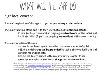 high level concept
The main aspiration of the app is to get people talking to themselves.

The main function of the app is to then use that aloud thinking as data to:
        • Create (or help co-create) an ongoing mesh network for the individual.
        • Facilitate initial (& perhaps ongoing) connections within a community.

The main benefits of the app:
        • As people are freed up (ie: from the compulsory aspect of public ed),
           the initial chaos can be grounded by tech’s ability to facilitate and
           connect mounds of data.
        • People will be connected within a community in order to do
           (create/discuss/learn about/etc) things that matter to them.
        While the app can facilitate people learning how to learn, (people pick - not sure) we do believe that people, w/o any
        prep or training, will sustain this ongoing connectedness. People are doing good and amazing things all over. People
        have amazing capabilities. Cognitive surplus (Shirky) abounds. Learning/curiosity are natural (Mitra). People do
        however, need time & space to connect per choice. And perhaps this grounding of chaos during this initial freedom.
 