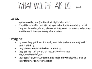 (cont)




so say
   • a person wakes up, (or does it at night, whenever)
   • does this self-reflection, via this app, what they are noticing, what
     they are dreaming about, who/what they want to connect, what they
     want to do, if they are doing what matters


imagine
   • by noon they get 5 text #'s back, people in their community with
     similar thinking
   • they choose where and when to meet up
   • they get the stuff done that matters to them, in a
     day/week/month/year
   • their tech/self/mentor-automated mesh network leaves a trail of
     their thinking/doing/connecting
 