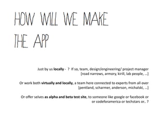 Just by us locally - ? If so, team, design/engineering/ project manager
                                          [road narrows, armory, kirill, lab people, …+

Or work both virtually and locally, a team here connected to experts from all over
                                       [pentland, scharmer, anderson, michalski, …+

Or offer selves as alpha and beta test site, to someone like google or facebook or
                                               or codeforamerica or techstars or.. ?
 