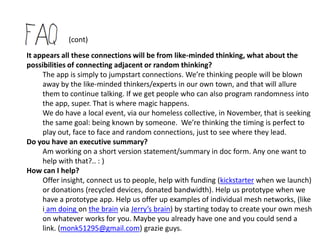 (cont)

How do we fund it?
   I have started a kickstarter project to potentially fund this or at least kick it off.
   For tech - they do need a prototype, not just a rendering. Their site reads:
          Looks like you're building a Design or Technology project. Cool!
          Kickstarter requires additional information from projects in these categories so that backers
          can make informed decisions about the projects they support. To launch, you must include:
          Who you are. Projects are about people. Let backers know who you are, especially your
          experience and background. The project video, project bio, and project description are good
          places to highlight this.
          A functional prototype. Projects in the back-of-a-napkin or 3D-rendering phase are too early
          to raise funds on Kickstarter. Have a prototype? Showcase it in your project video and with
          images in the project description.
          A clear plan. How and where will you be making your project? Share the details on how you
          will complete it. This must be established prior to launch.
     We hope to have this in use this fall. The more expertise and/or sharing
     and/or backing we can get, the sooner we can prototype. We’ve had rough
     estimates of 300,000 to 500,000 and 3 months.

     And we do have this listed in funding via our collaboratory doc - which is
     written with the idea we would get 20 mill-ish of no strings attached moneys.
 