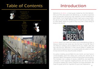 2
Table of Contents
Introduction 3
History 4-7
Transport 8-9
Survival Guide 10-13
Profiles 14-17
Blog
Brainy
Browsing
Bumble
Busy
Buzzing
Honey
Queeen
3
Introduction
Be Berlin doesn’t just outline the classics such as Brandenburg Gate or
Museum Island but also draws you into the buzz of local life. Even if
the infamous clubbing culture of Berlin isn’t for you, hidden cafes and
bars will show you “Bee-liners” in their natural habitat. In addition we
offer all kinds of practical tips in our survival guide and advice on how
to buzz around the city using the public transport.
As authors traveling around Berlin for one month, we have had an
un-bee-lievablely good time visiting and curating the ultimate list of
attractions. Berlin’s atmosphere is known for being open and accepting.
This translates into a variety of cultures, preferences and tastes that
culminate in their respective neighbourhoods and mix to form an
unusual but relaxed city in which everyone can enjoy themselves. We
hope this guide will be an inspiration for your own explorations.
Welcome to Be Berlin, a travel guide created by first time Berliners.
Here you’ll find what places are deemed by us, as well as seasoned
locals as must-see’s during your stay. Everyone can find something to
love in Berlin. From history buffs to foodies, night owls to nature lovers,
the city has much to offer. Whether you’re in town for just a few days,
or a few weeks, follow this guide to keep busy with a wide variety of
things to do and see.
 