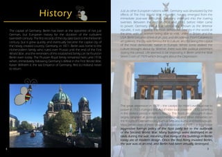 4
History
The capital of Germany, Berlin has been at the epicentre of not just
German, but European history for the duration of the turbulent
twentieth century. The first records of the city date back to the thirteenth
century, but it grew quickly and eventually became the capital city of
the newly created country, Germany, in 1871. Berlin was home to the
Hohenzollern family who ruled over Prussia until the end of the First
World War, and the reminders of this established family can be found in
Berlin even today. The Prussian Royal family remained here until 1918,
when, immediately following Germany’s defeat in the First World War,
Kaiser Wilhelm II, the last Emperor of Germany, fled to Holland never
to return.
foreign policy of the Nazi party led to the outbreak of the Second World
Just as other European nations were, Germany was devastated by the
effects of The First World War. However, having emerged from the
immediate post-war difficulties, Germany emerged into the roaring
twenties. Between the end of 1918 and 1933, before Hitler came
to power, Germany was a true democracy. Known as the Weimar
republic, it was arguably the most democratic country in the world at
the time, with all women being able to vote, unlike in Britain and the
USA. Berlin became a hive of art, jazz, and decadence. From Cabarets to
art galleries, the city was famous for its culture, and for being the capital
of the most democratic nation in Europe. Whilst some disliked the
culture brought about by Weimar, there was little political extremism
during this period. Life seemed to be improving in Berlin until the Wall
Street Crash of 1929 which brought about the Depression.
The great depression in 1929 – the catalyst for Hitler’s eventual rise to
power in 1933 changed this. Adolf Hitler took power in 1933, ushering
in the darkest period in Berlin’s history. The Nazis also brought in laws
largely targeted at political opponents, Jews and other minorities on
the fringes of German society such as Sinti and Roma and homosexuals.
Mass persecution of these groups followed and in 1939, the aggressive
aggressive foreign policy of the Nazi party led to the outbreak
of the Second World War. Many buildings were destroyed in air
raids during the war, meaning that many of the buildings in Berlin
today are of modern design. Once the Red Army invaded Berlin,
the war was at an end, and Berlin had been virtually destroyed.
5
 