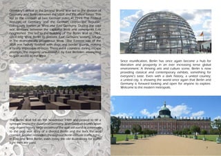 6
Germany’s defeat in the Second World War led to the division of
Germany and Berlin between the USSR and the allied forces. This
led to the creation of two German states in 1949: The Federal
Republic of Germany and the German Democratic Republic,
colloquially known as West and East Germany. During the cold
war, tensions between the capitalist West and communist East
heightened. This led to the building of The Berlin Wall in 1961,
encircling West Berlin to prevent East Germans seeking refuge
in the economically prosperous West. The Eastern side of the
Wall was heavily fortified with dogs and border guards, making
it nearly impossible to cross. There were countless daring escape
attempts, the majority unsuccessful, by East Berliners attempting
to gain access to the West.
The Berlin Wall fell on 9th November 1989 and proved to be a
symbolicendtothedivisionofGermany.WithGermanreunification
only recent history, large sections of the wall still stand as a memory
to the post war story of a divided Berlin and the lives the wall
claimed. Smaller reminders throughout Berlin include traffic lights:
in East and West Berlin, even today the old illustrations for traffic
light men are used.
Since reunification, Berlin has once again become a hub for
liberalism and prosperity in an ever increasing tense global
environment. A thriving arts and culture scene, Berlin is now
providing classical and contemporary exhibits, something for
everyone’s taste. Even with a dark history, a united country;
a united city, is showing the world once again that Berlin and
Germany is forward looking and open for anyone to explore.
Welcome to the modern metropolis.
7
 