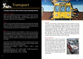8
Transport
Transport of Berlin- Best to Worst ways of getting around
U-Bahn and S-Bahn:
S-Bahn runs slightly less frequently than the U-Bahn and has fewer
stops, but both run from 4am – 12.30am Sun – Thurs, and 24
hours on Fridays and Saturdays. For the weekday night-owls, see
the Buses section for info on night buses.
Trams:
Trams run 24/7 with hundreds of stations around the city, meaning
this is certainly the method of transport that will drop you closest
to home, if home should fall in the Eastern districts, as the Trams
unfortunately do not venture into Western Berlin.
Buses:
Slow and less frequent than U-Bahns or Trams. If you want a
cheap sightseeing tour, simply hop on the 100 or 200 and hop off
wherever takes your fancy along route. Also, the half hourly night
buses are handy for those enjoying the Kreutzberg mid-week
nightlife, when the U-Bahns and Trams have stopped running for
the night.
Ticket Prices for U-Bahns, S-Bahns, Trams and Buses (Prices range
depending upon how many districts you travel through): More
information can be found at www.vbb.de.
Einzelfahrschein (Single) = 2.80€ – 3.40€ / 1.70€ – 2.50€
(Concessions)
Tageskarte (Day Pass) = 7€ – 7.70€ / 4.70€ – 5.30€ (Concessions)
Wochenkarte (Week Pass) = 30€ – 37.50€
Monatskarte (Monthly Pass) = 81€ – 100.50€
9
Cycling:
There is an extremely comprehensive bike lane system in the city,
and bikes are even allowed on U-Bahns, S-Bahns, Trams and Night
buses for a small Fahradkarte (Bike ticket) of 1.90€. There are
several reasonable bike rental stations around the city, including:
Fahrradstation (0180 510 800 / www.fahrradstation.com),
Prezlberger Orange Bikes (030 4435 6852 / www.orange-bikes.
de), Lila Bike (0176 9957 9089 / www.berlin-citytours-by-bike.
de). However, please take care when cycling, as although there is
usually a bike lane, the traffic can be very busy
.
Taxis and Ubers:
Avoid if you can, as this is the priciest
method of transport and usually takes
just as long due to the traffic in the
city. On a positive note, you can pay
by card if you have spent all your cash,
for a small surcharge of 1.50€. Taxis
can be ordered from 030 443 311 /
030 202 020, or you can usually flag
one down either passing by or at a taxi
rank. Driver tip is usually roughly 10%
of your fare.
 